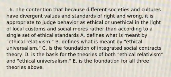 16. The contention that because different societies and cultures have divergent values and standards of right and wrong, it is appropriate to judge behavior as ethical or unethical in the light of local customs and social mores rather than according to a single set of ethical standards A. defines what is meant by "ethical relativism." B. defines what is meant by "ethical universalism." C. is the foundation of integrated social contracts theory. D. is the basis for the theories of both "ethical relativism" and "ethical universalism." E. is the foundation for all three theories above.