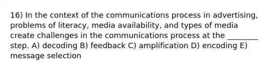 16) In the context of the communications process in advertising, problems of literacy, media availability, and types of media create challenges in the communications process at the ________ step. A) decoding B) feedback C) amplification D) encoding E) message selection