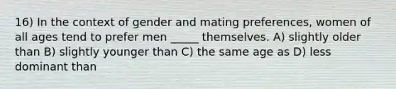 16) In the context of gender and mating preferences, women of all ages tend to prefer men _____ themselves. A) slightly older than B) slightly younger than C) the same age as D) less dominant than