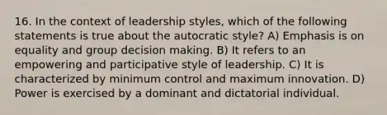 16. In the context of leadership styles, which of the following statements is true about the autocratic style? A) Emphasis is on equality and group decision making. B) It refers to an empowering and participative style of leadership. C) It is characterized by minimum control and maximum innovation. D) Power is exercised by a dominant and dictatorial individual.