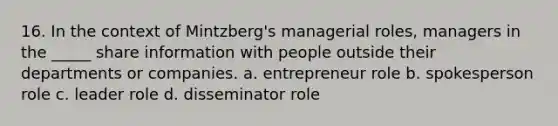 16. In the context of Mintzberg's managerial roles, managers in the _____ share information with people outside their departments or companies. a. entrepreneur role b. spokesperson role c. leader role d. disseminator role