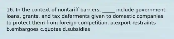 16. In the context of nontariff barriers, _____ include government loans, grants, and tax deferments given to domestic companies to protect them from foreign competition. a.export restraints b.embargoes c.quotas d.subsidies