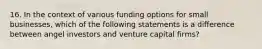 16. In the context of various funding options for small businesses, which of the following statements is a difference between angel investors and venture capital firms?