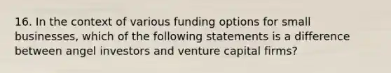 16. In the context of various funding options for small businesses, which of the following statements is a difference between angel investors and venture capital firms?