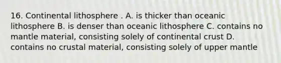 16. Continental lithosphere . A. is thicker than oceanic lithosphere B. is denser than oceanic lithosphere C. contains no mantle material, consisting solely of continental crust D. contains no crustal material, consisting solely of upper mantle