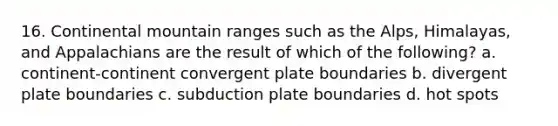 16. Continental mountain ranges such as the Alps, Himalayas, and Appalachians are the result of which of the following? a. continent-continent convergent plate boundaries b. divergent plate boundaries c. subduction plate boundaries d. hot spots