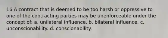 16 A contract that is deemed to be too harsh or oppressive to one of the contracting parties may be unenforceable under the concept of: a. unilateral influence. b. bilateral influence. c. unconscionability. d. conscionability.