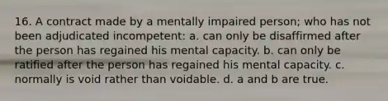 16. A contract made by a mentally impaired person; who has not been adjudicated incompetent: a. can only be disaffirmed after the person has regained his mental capacity. b. can only be ratified after the person has regained his mental capacity. c. normally is void rather than voidable. d. a and b are true.