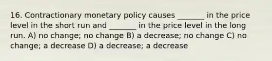 16. Contractionary monetary policy causes _______ in the price level in the short run and _______ in the price level in the long run. A) no change; no change B) a decrease; no change C) no change; a decrease D) a decrease; a decrease