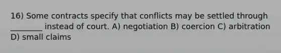 16) Some contracts specify that conflicts may be settled through ________ instead of court. A) negotiation B) coercion C) arbitration D) small claims