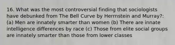 16. What was the most controversial finding that sociologists have debunked from The Bell Curve by Herrnstein and Murray?: (a) Men are innately smarter than women (b) There are innate intelligence differences by race (c) Those from elite social groups are innately smarter than those from lower classes