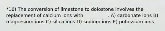 *16) The conversion of limestone to dolostone involves the replacement of calcium ions with __________. A) carbonate ions B) magnesium ions C) silica ions D) sodium ions E) potassium ions