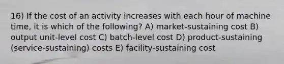 16) If the cost of an activity increases with each hour of machine time, it is which of the following? A) market-sustaining cost B) output unit-level cost C) batch-level cost D) product-sustaining (service-sustaining) costs E) facility-sustaining cost