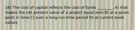 16) The cost of capital reflects the cost of funds ________. A) that makes the net present value of a project equal zero B) at a given point in time C) over a long-run time period D) at current book values