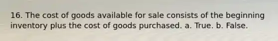 16. The cost of goods available for sale consists of the beginning inventory plus the cost of goods purchased. a. True. b. False.