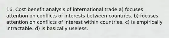 16. Cost-benefit analysis of international trade a) focuses attention on conflicts of interests between countries. b) focuses attention on conflicts of interest within countries. c) is empirically intractable. d) is basically useless.