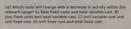 16) Which costs will change with a decrease in activity within the relevant range? A) Total fixed costs and total variable cost. B) Unit fixed costs and total variable cost. C) Unit variable cost and unit fixed cost. D) Unit fixed cost and total fixed cost.