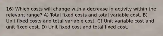 16) Which costs will change with a decrease in activity within the relevant range? A) Total fixed costs and total variable cost. B) Unit fixed costs and total variable cost. C) Unit variable cost and unit fixed cost. D) Unit fixed cost and total fixed cost.