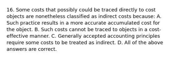 16. Some costs that possibly could be traced directly to cost objects are nonetheless classified as indirect costs because: A. Such practice results in a more accurate accumulated cost for the object. B. Such costs cannot be traced to objects in a cost-effective manner. C. Generally accepted accounting principles require some costs to be treated as indirect. D. All of the above answers are correct.