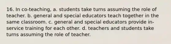 16. In co-teaching, a. students take turns assuming the role of teacher. b. general and special educators teach together in the same classroom. c. general and special educators provide in-service training for each other. d. teachers and students take turns assuming the role of teacher.