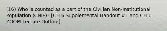 (16) Who is counted as a part of the Civilian Non-Institutional Population (CNIP)? [CH 6 Supplemental Handout #1 and CH 6 ZOOM Lecture Outline]