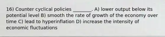 16) Counter cyclical policies ________. A) lower output below its potential level B) smooth the rate of growth of the economy over time C) lead to hyperinflation D) increase the intensity of economic fluctuations