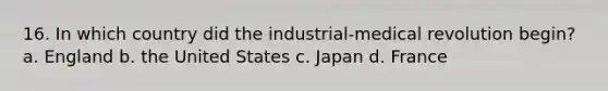 16. In which country did the industrial-medical revolution begin? a. England b. the United States c. Japan d. France