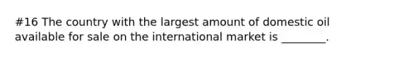 #16 The country with the largest amount of domestic oil available for sale on the international market is ________.