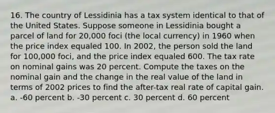 16. The country of Lessidinia has a tax system identical to that of the United States. Suppose someone in Lessidinia bought a parcel of land for 20,000 foci (the local currency) in 1960 when the price index equaled 100. In 2002, the person sold the land for 100,000 foci, and the price index equaled 600. The tax rate on nominal gains was 20 percent. Compute the taxes on the nominal gain and the change in the real value of the land in terms of 2002 prices to find the after-tax real rate of capital gain. a. -60 percent b. -30 percent c. 30 percent d. 60 percent