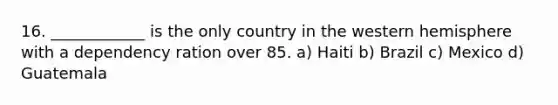 16. ____________ is the only country in the western hemisphere with a dependency ration over 85. a) Haiti b) Brazil c) Mexico d) Guatemala