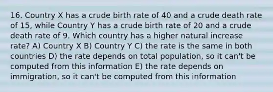 16. Country X has a crude birth rate of 40 and a crude death rate of 15, while Country Y has a crude birth rate of 20 and a crude death rate of 9. Which country has a higher natural increase rate? A) Country X B) Country Y C) the rate is the same in both countries D) the rate depends on total population, so it can't be computed from this information E) the rate depends on immigration, so it can't be computed from this information