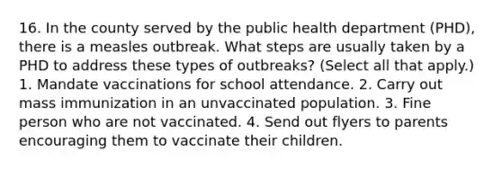 16. In the county served by the public health department (PHD), there is a measles outbreak. What steps are usually taken by a PHD to address these types of outbreaks? (Select all that apply.) 1. Mandate vaccinations for school attendance. 2. Carry out mass immunization in an unvaccinated population. 3. Fine person who are not vaccinated. 4. Send out flyers to parents encouraging them to vaccinate their children.