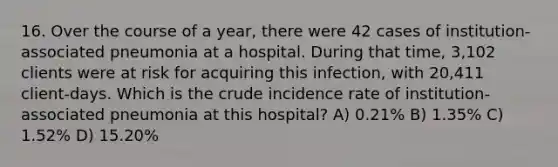 16. Over the course of a year, there were 42 cases of institution-associated pneumonia at a hospital. During that time, 3,102 clients were at risk for acquiring this infection, with 20,411 client-days. Which is the crude incidence rate of institution-associated pneumonia at this hospital? A) 0.21% B) 1.35% C) 1.52% D) 15.20%