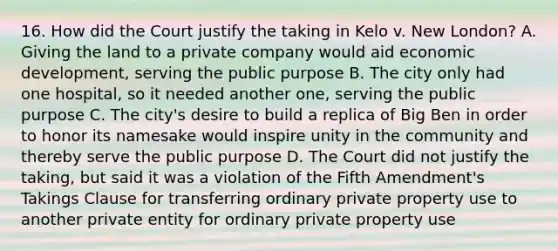 16. How did the Court justify the taking in Kelo v. New London? A. Giving the land to a private company would aid economic development, serving the public purpose B. The city only had one hospital, so it needed another one, serving the public purpose C. The city's desire to build a replica of Big Ben in order to honor its namesake would inspire unity in the community and thereby serve the public purpose D. The Court did not justify the taking, but said it was a violation of the Fifth Amendment's Takings Clause for transferring ordinary private property use to another private entity for ordinary private property use