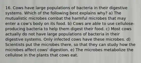 16. Cows have large populations of bacteria in their digestive systems. Which of the following best explains why? a) The mutualistic microbes combat the harmful microbes that may enter a cow's body on its food. b) Cows are able to use cellulose-producing bacteria to help them digest their food. c) Most cows actually do not have large populations of bacteria in their digestive systems. Only infected cows have these microbes. d) Scientists put the microbes there, so that they can study how the microbes affect cows' digestion. e) The microbes metabolize the cellulose in the plants that cows eat.