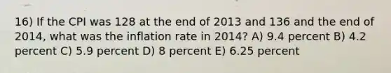 16) If the CPI was 128 at the end of 2013 and 136 and the end of 2014, what was the inflation rate in 2014? A) 9.4 percent B) 4.2 percent C) 5.9 percent D) 8 percent E) 6.25 percent