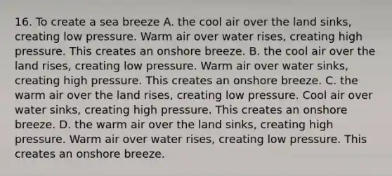 16. To create a sea breeze A. the cool air over the land sinks, creating low pressure. Warm air over water rises, creating high pressure. This creates an onshore breeze. B. the cool air over the land rises, creating low pressure. Warm air over water sinks, creating high pressure. This creates an onshore breeze. C. the warm air over the land rises, creating low pressure. Cool air over water sinks, creating high pressure. This creates an onshore breeze. D. the warm air over the land sinks, creating high pressure. Warm air over water rises, creating low pressure. This creates an onshore breeze.