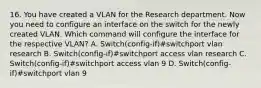 16. You have created a VLAN for the Research department. Now you need to configure an interface on the switch for the newly created VLAN. Which command will configure the interface for the respective VLAN? A. Switch(config-if)#switchport vlan research B. Switch(config-if)#switchport access vlan research C. Switch(config-if)#switchport access vlan 9 D. Switch(config-if)#switchport vlan 9