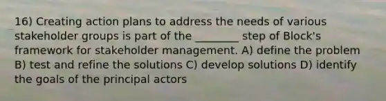 16) Creating action plans to address the needs of various stakeholder groups is part of the ________ step of Block's framework for stakeholder management. A) define the problem B) test and refine the solutions C) develop solutions D) identify the goals of the principal actors