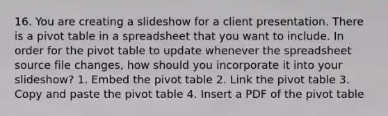 16. You are creating a slideshow for a client presentation. There is a pivot table in a spreadsheet that you want to include. In order for the pivot table to update whenever the spreadsheet source file changes, how should you incorporate it into your slideshow? 1. Embed the pivot table 2. Link the pivot table 3. Copy and paste the pivot table 4. Insert a PDF of the pivot table