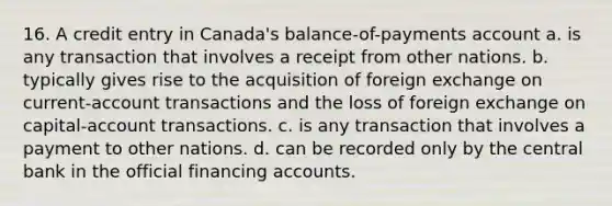 16. A credit entry in Canada's balance-of-payments account a. is any transaction that involves a receipt from other nations. b. typically gives rise to the acquisition of foreign exchange on current-account transactions and the loss of foreign exchange on capital-account transactions. c. is any transaction that involves a payment to other nations. d. can be recorded only by the central bank in the official financing accounts.