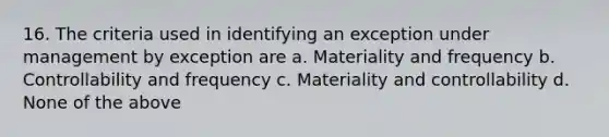 16. The criteria used in identifying an exception under management by exception are a. Materiality and frequency b. Controllability and frequency c. Materiality and controllability d. None of the above