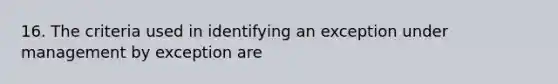 16. The criteria used in identifying an exception under management by exception are