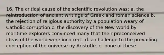 16. The critical cause of the scientific revolution was: a. the reintroduction of ancient writings of Greek and roman science b. the rejection of religious authority by a population weary of Catholic corruption c. the discovery of the New World by maritime explorers convinced many that their preconceived ideas of the world were incorrect. d. a challenge to the prevailing conception of the universe by Aristotle. e. none of these