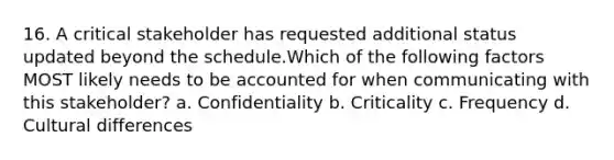 16. A critical stakeholder has requested additional status updated beyond the schedule.Which of the following factors MOST likely needs to be accounted for when communicating with this stakeholder? a. Confidentiality b. Criticality c. Frequency d. Cultural differences