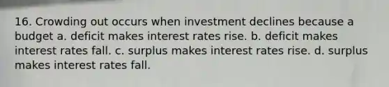 16. Crowding out occurs when investment declines because a budget a. deficit makes interest rates rise. b. deficit makes interest rates fall. c. surplus makes interest rates rise. d. surplus makes interest rates fall.