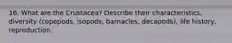 16. What are the Crustacea? Describe their characteristics, diversity (copepods, isopods, barnacles, decapods), life history, reproduction.