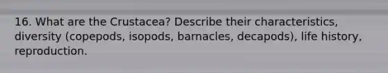 16. What are the Crustacea? Describe their characteristics, diversity (copepods, isopods, barnacles, decapods), life history, reproduction.