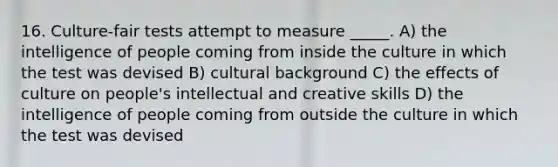 16. Culture-fair tests attempt to measure _____. A) the intelligence of people coming from inside the culture in which the test was devised B) cultural background C) the effects of culture on people's intellectual and creative skills D) the intelligence of people coming from outside the culture in which the test was devised