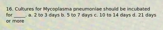 16. Cultures for Mycoplasma pneumoniae should be incubated for _____. a. 2 to 3 days b. 5 to 7 days c. 10 to 14 days d. 21 days or more